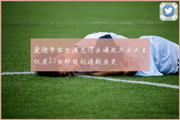 爱德华兹生涯总得分逼近万分大关仅差23分即将创造新历史