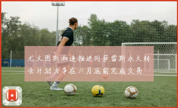 尤文图斯加速推进冈萨雷斯永久转会计划力争在六月底前完成交易
