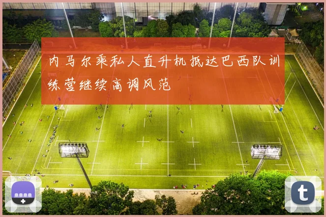 内马尔乘私人直升机抵达巴西队训练营继续高调风范