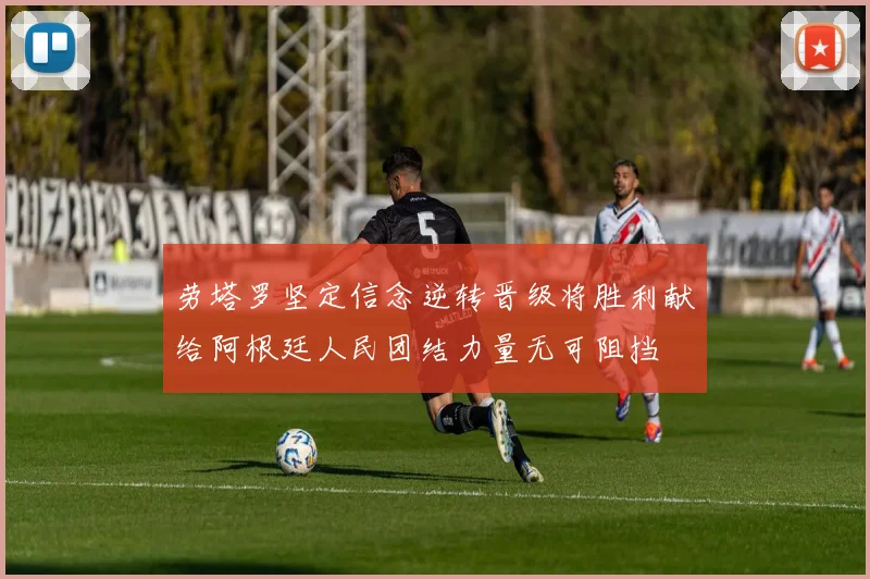 劳塔罗坚定信念逆转晋级将胜利献给阿根廷人民团结力量无可阻挡