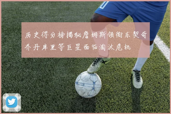 历史得分榜揭秘詹姆斯领衔东契奇乔丹库里等巨星面临淘汰危机