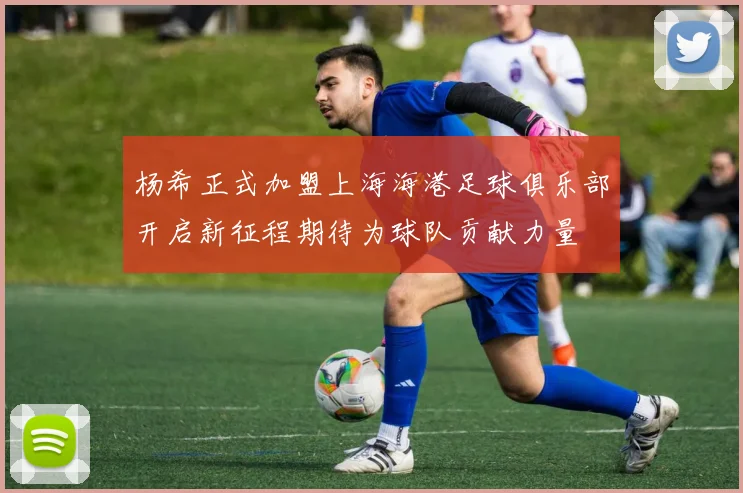 杨希正式加盟上海海港足球俱乐部开启新征程期待为球队贡献力量