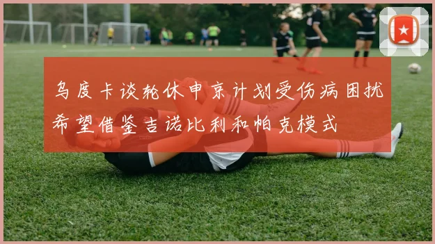乌度卡谈轮休申京计划受伤病困扰希望借鉴吉诺比利和帕克模式