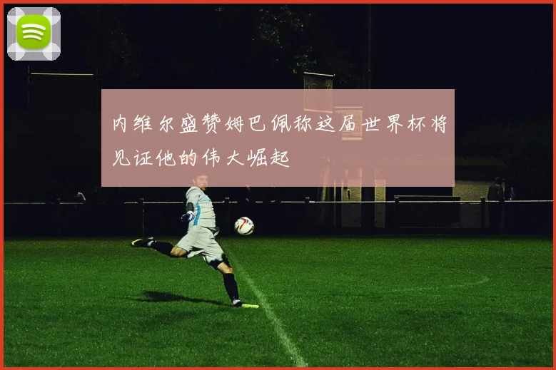 内维尔盛赞姆巴佩称这届世界杯将见证他的伟大崛起