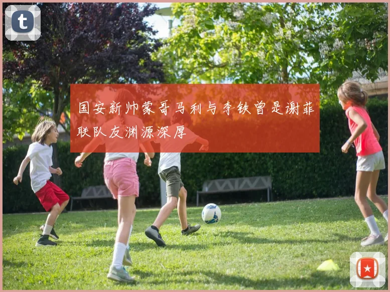 国安新帅蒙哥马利与李铁曾是谢菲联队友渊源深厚