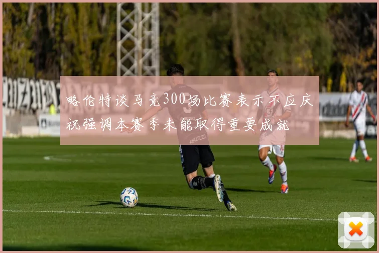 略伦特谈马竞300场比赛表示不应庆祝强调本赛季未能取得重要成就