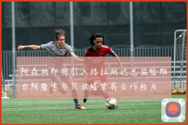 阿森纳即将引入格拉纳达总监哈维尔阿隆索与贝尔塔曾有合作经历