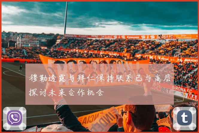 穆勒透露与拜仁保持联系已与高层探讨未来合作机会
