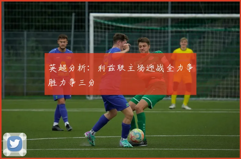 英超分析：利兹联主场迎战全力争胜力争三分
