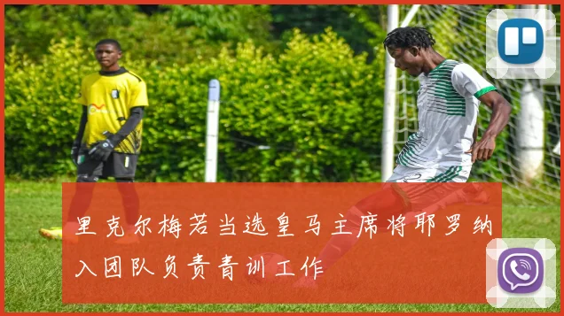 里克尔梅若当选皇马主席将耶罗纳入团队负责青训工作