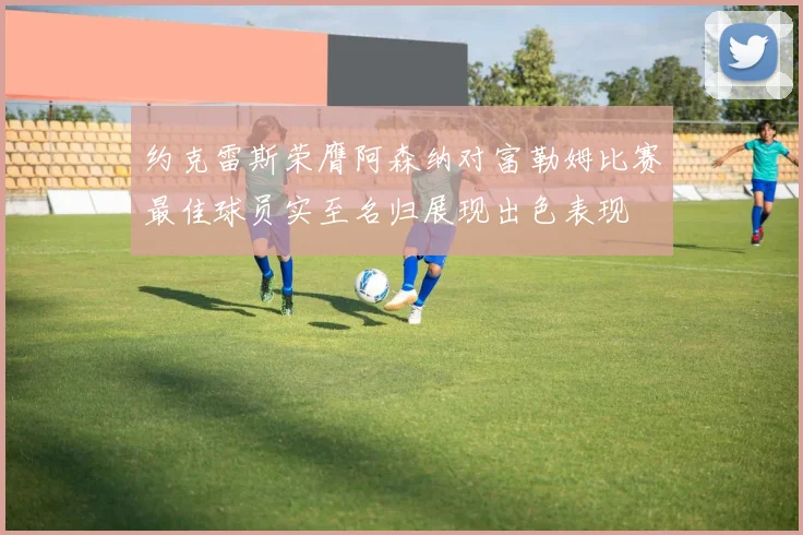 约克雷斯荣膺阿森纳对富勒姆比赛最佳球员实至名归展现出色表现